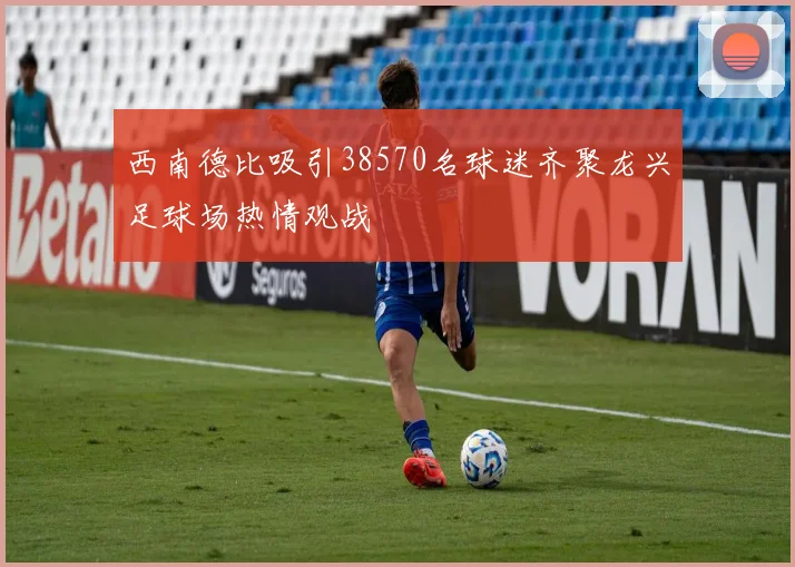 西南德比吸引38570名球迷齐聚龙兴足球场热情观战