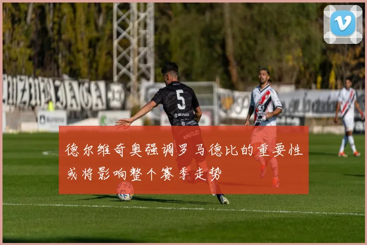 德尔维奇奥强调罗马德比的重要性或将影响整个赛季走势