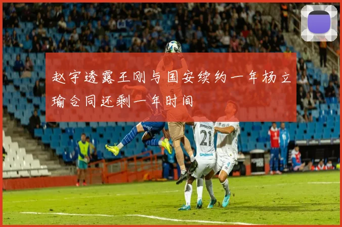 赵宇透露王刚与国安续约一年杨立瑜合同还剩一年时间