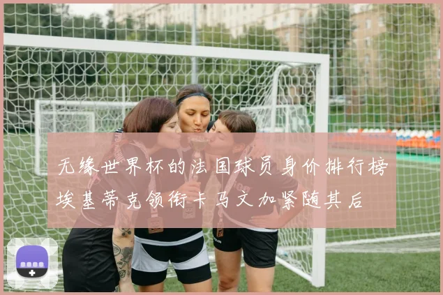 无缘世界杯的法国球员身价排行榜埃基蒂克领衔卡马文加紧随其后
