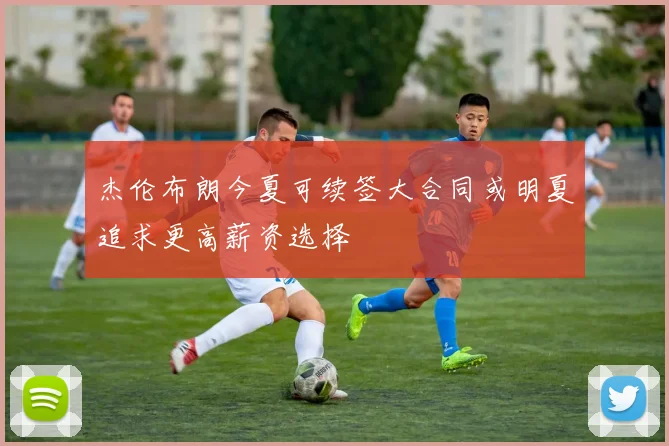 杰伦布朗今夏可续签大合同或明夏追求更高薪资选择