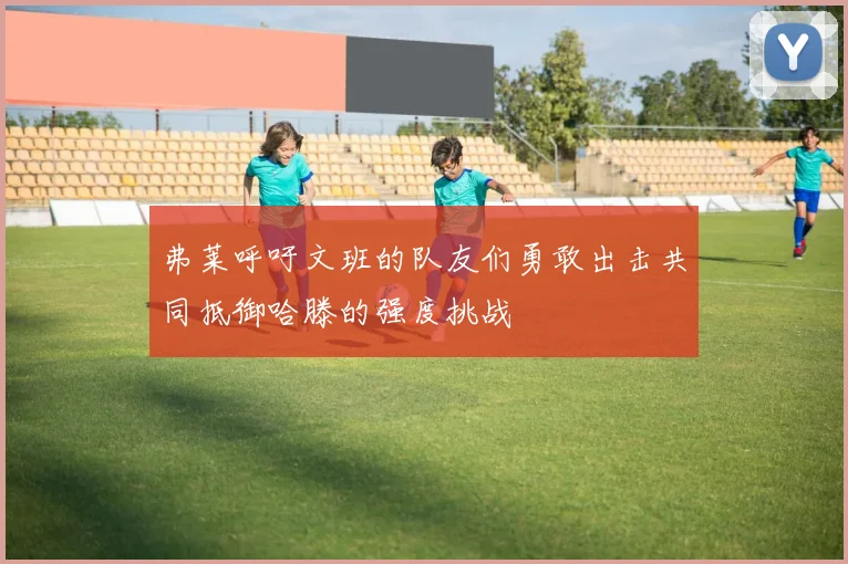 弗莱呼吁文班的队友们勇敢出击共同抵御哈滕的强度挑战