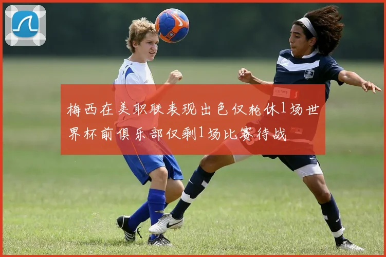 梅西在美职联表现出色仅轮休1场世界杯前俱乐部仅剩1场比赛待战