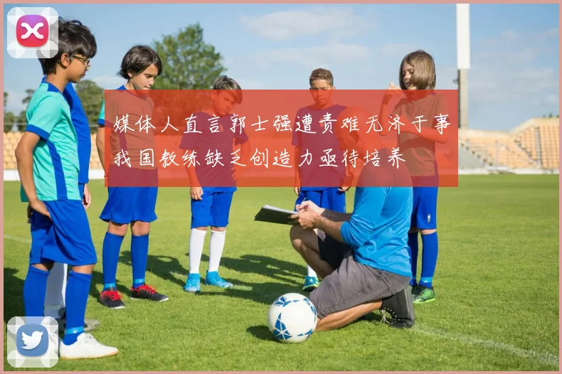 媒体人直言郭士强遭责难无济于事我国教练缺乏创造力亟待培养
