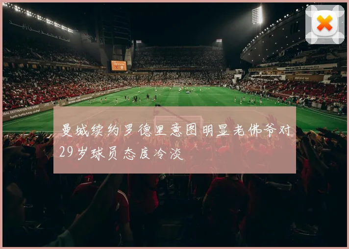 曼城续约罗德里意图明显老佛爷对29岁球员态度冷淡