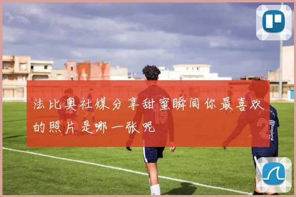 法比奥社媒分享甜蜜瞬间你最喜欢的照片是哪一张呢