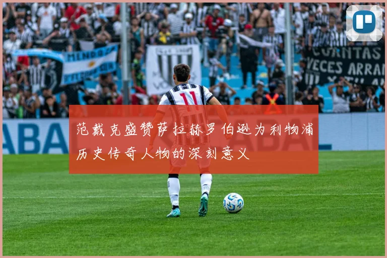 范戴克盛赞萨拉赫罗伯逊为利物浦历史传奇人物的深刻意义