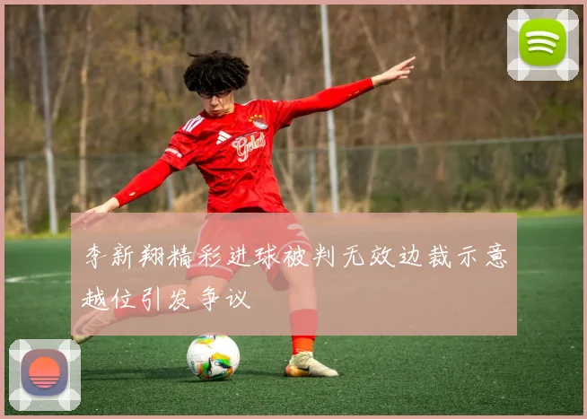 李新翔精彩进球被判无效边裁示意越位引发争议