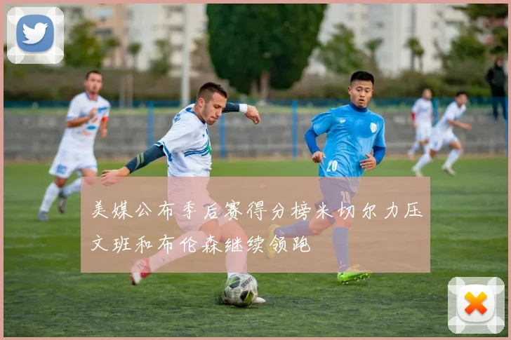 美媒公布季后赛得分榜米切尔力压文班和布伦森继续领跑