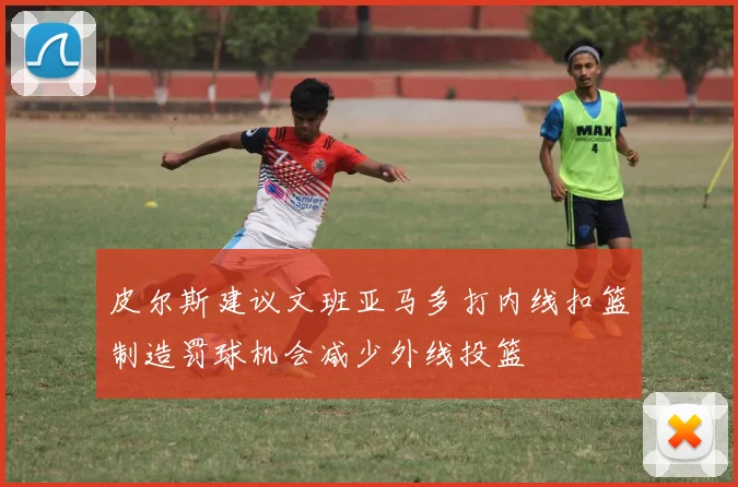 皮尔斯建议文班亚马多打内线扣篮制造罚球机会减少外线投篮