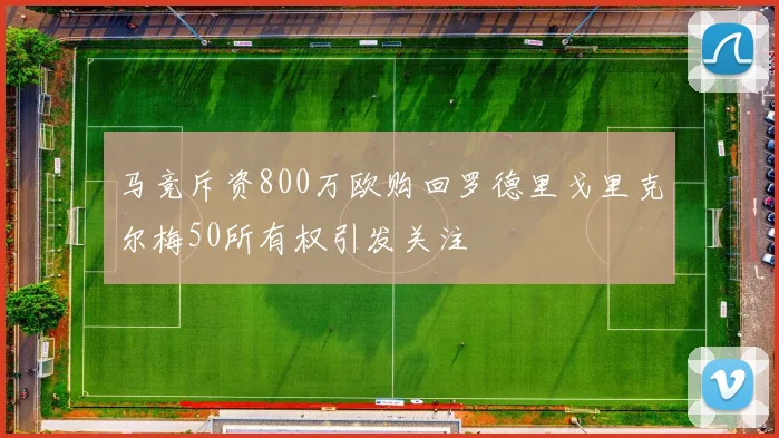 马竞斥资800万欧购回罗德里戈里克尔梅50所有权引发关注