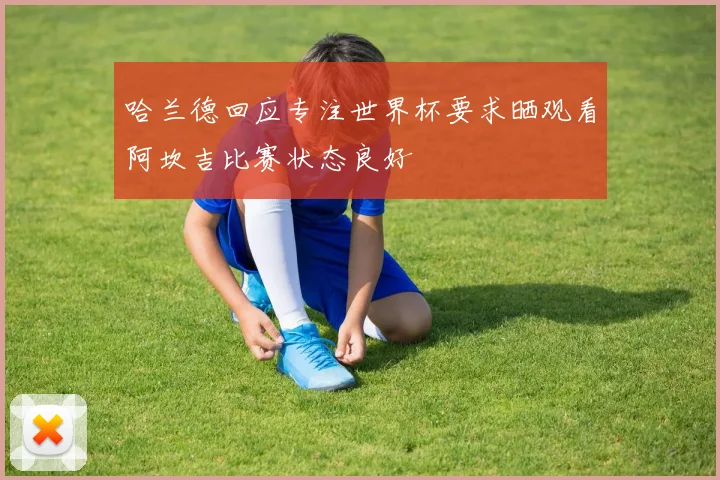 哈兰德回应专注世界杯要求晒观看阿坎吉比赛状态良好