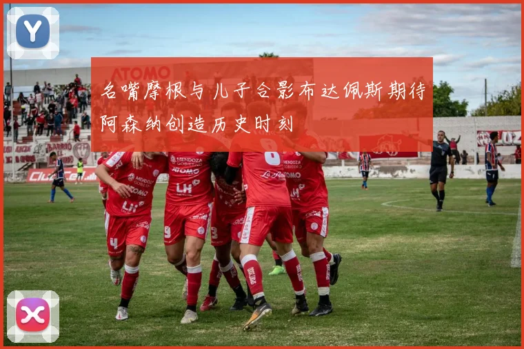 名嘴摩根与儿子合影布达佩斯期待阿森纳创造历史时刻