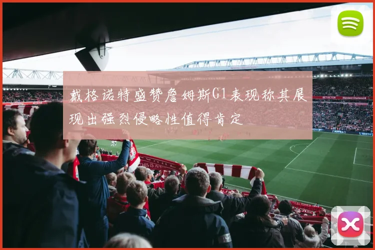 戴格诺特盛赞詹姆斯G1表现称其展现出强烈侵略性值得肯定