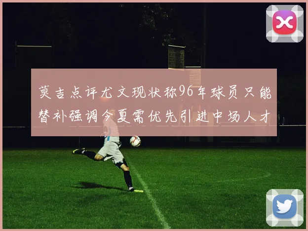 莫吉点评尤文现状称96年球员只能替补强调今夏需优先引进中场人才
