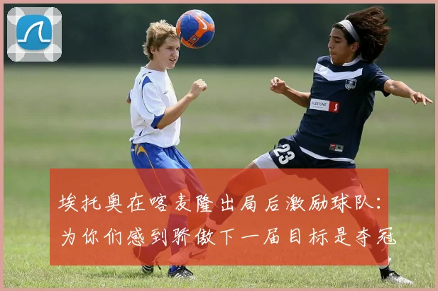 埃托奥在喀麦隆出局后激励球队：为你们感到骄傲下一届目标是夺冠