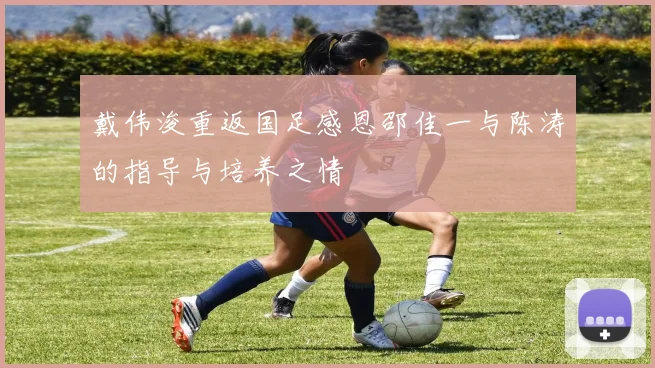 戴伟浚重返国足感恩邵佳一与陈涛的指导与培养之情