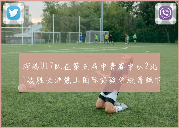 海港U17队在第五届中青赛中以2比1战胜长沙麓山国际实验学校晋级下一轮