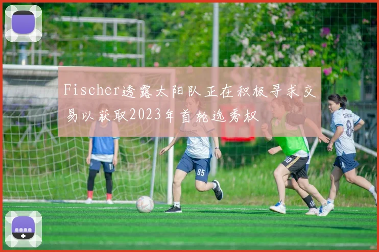Fischer透露太阳队正在积极寻求交易以获取2023年首轮选秀权